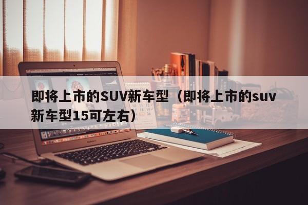 即将上市的SUV新车型（即将上市的suv新车型15可左右）