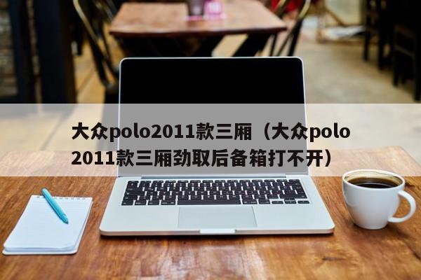 大众polo2011款三厢（大众polo2011款三厢劲取后备箱打不开）