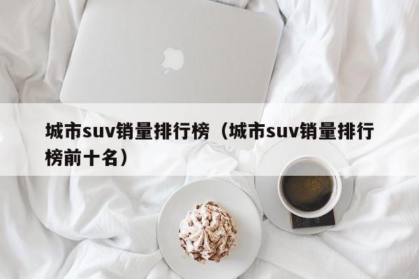 城市suv销量排行榜（城市suv销量排行榜前十名）