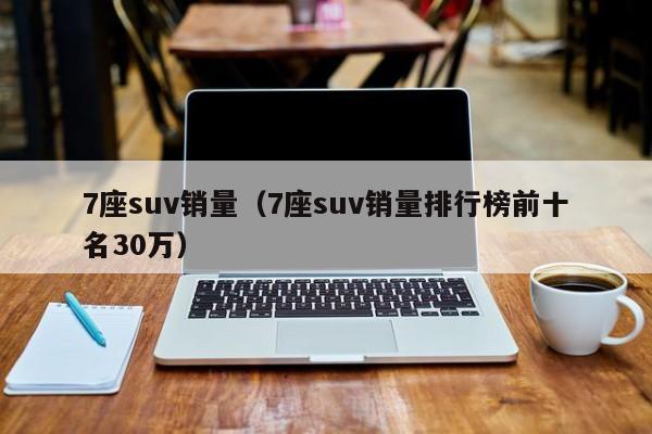 7座suv销量（7座suv销量排行榜前十名30万）