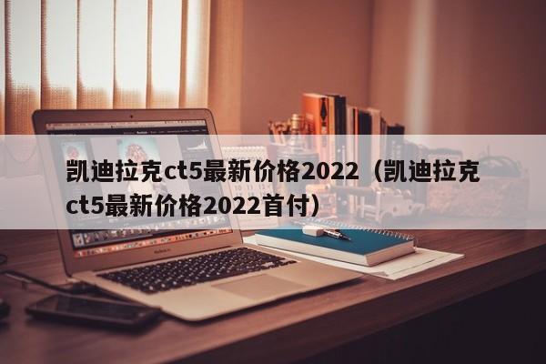 凯迪拉克ct5最新价格2022（凯迪拉克ct5最新价格2022首付）