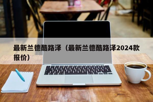 最新兰德酷路泽（最新兰德酷路泽2024款报价）