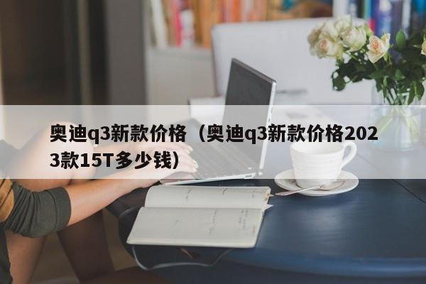 奥迪q3新款价格（奥迪q3新款价格2023款15T多少钱）